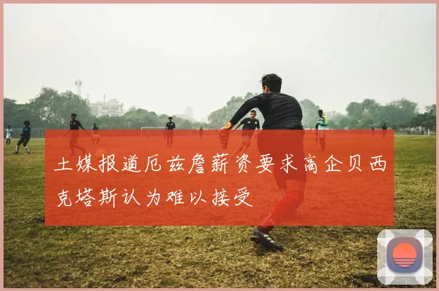 土媒报道厄兹詹薪资要求高企贝西克塔斯认为难以接受