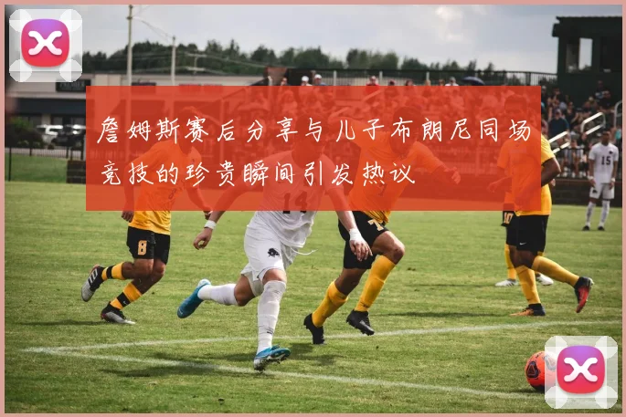 詹姆斯赛后分享与儿子布朗尼同场竞技的珍贵瞬间引发热议