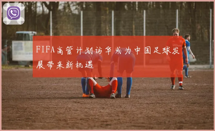 FIFA高管计划访华或为中国足球发展带来新机遇