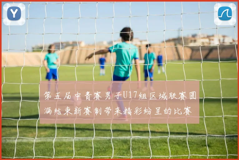 第五届中青赛男子U17组区域联赛圆满结束新赛制带来精彩纷呈的比赛体验