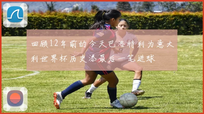 回顾12年前的今天巴洛特利为意大利世界杯历史添最后一笔进球