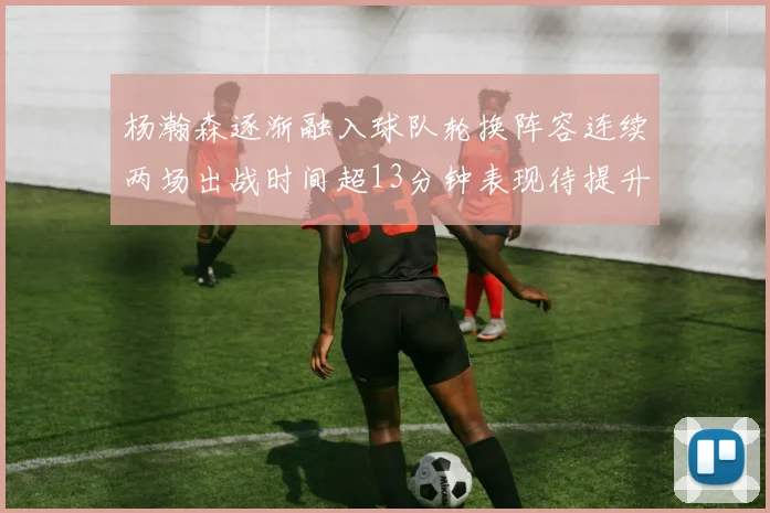 杨瀚森逐渐融入球队轮换阵容连续两场出战时间超13分钟表现待提升