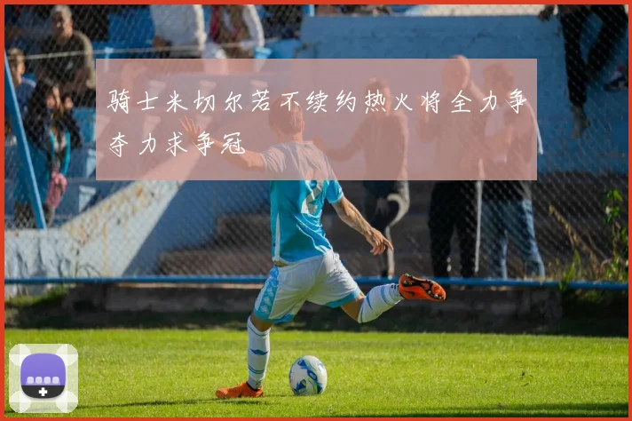 骑士米切尔若不续约热火将全力争夺力求争冠
