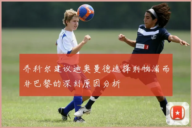 乔科尔建议迪奥曼德选择利物浦而非巴黎的深刻原因分析