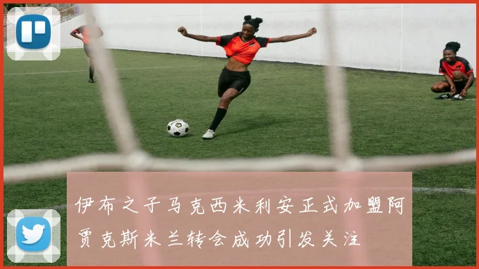 伊布之子马克西米利安正式加盟阿贾克斯米兰转会成功引发关注