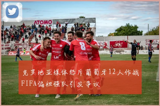 克罗地亚媒体怒斥葡萄牙12人作战FIFA偏袒强队引发争议