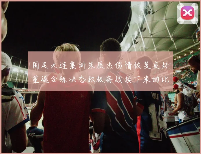 国足大连集训朱辰杰伤情恢复良好重返合练状态积极备战接下来的比赛