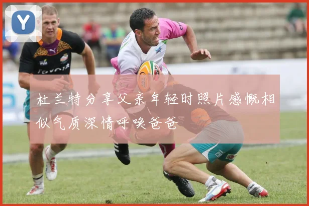 杜兰特分享父亲年轻时照片感慨相似气质深情呼唤爸爸