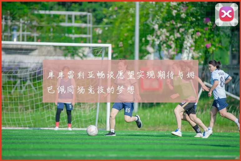 库库雷利亚畅谈愿望实现期待与姆巴佩同场竞技的梦想