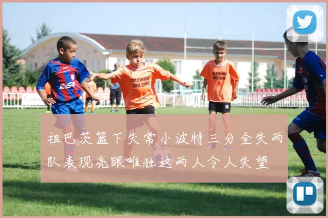 祖巴茨篮下失常小波特三分全失两队表现亮眼唯独这两人令人失望