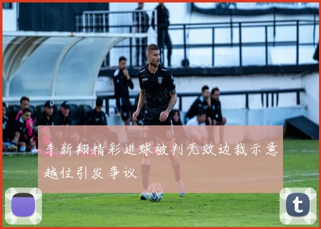 李新翔精彩进球被判无效边裁示意越位引发争议