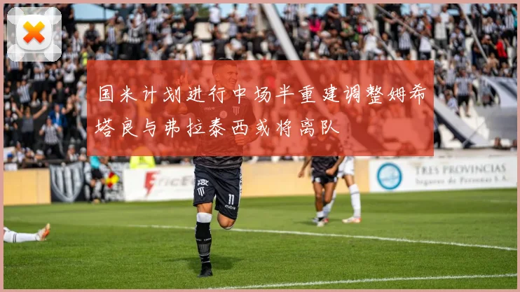 国米计划进行中场半重建调整姆希塔良与弗拉泰西或将离队