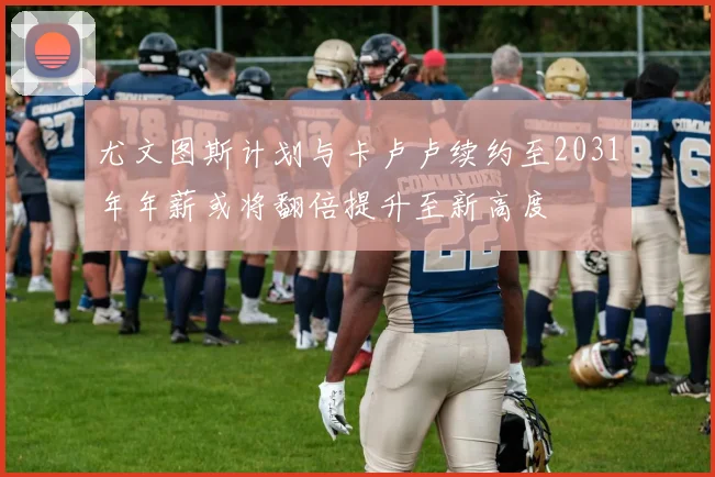 尤文图斯计划与卡卢卢续约至2031年年薪或将翻倍提升至新高度