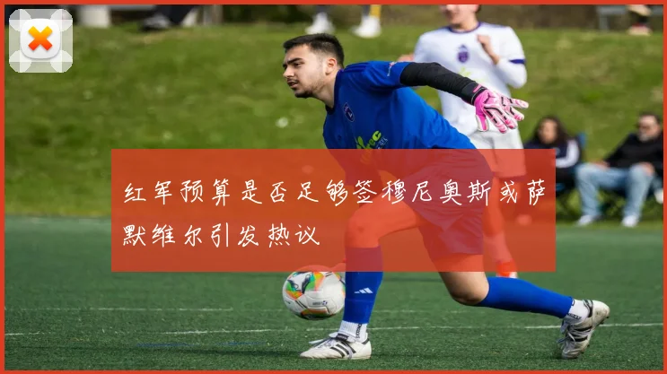 红军预算是否足够签穆尼奥斯或萨默维尔引发热议