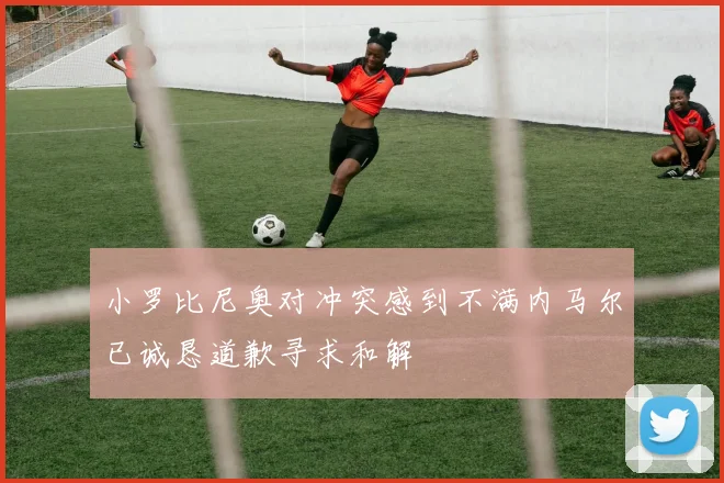 小罗比尼奥对冲突感到不满内马尔已诚恳道歉寻求和解