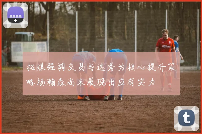 拓媒强调交易与选秀为核心提升策略杨瀚森尚未展现出应有实力