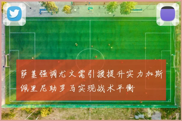萨基强调尤文需引援提升实力加斯佩里尼助罗马实现战术平衡