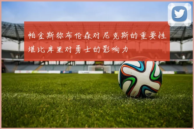 帕金斯称布伦森对尼克斯的重要性堪比库里对勇士的影响力