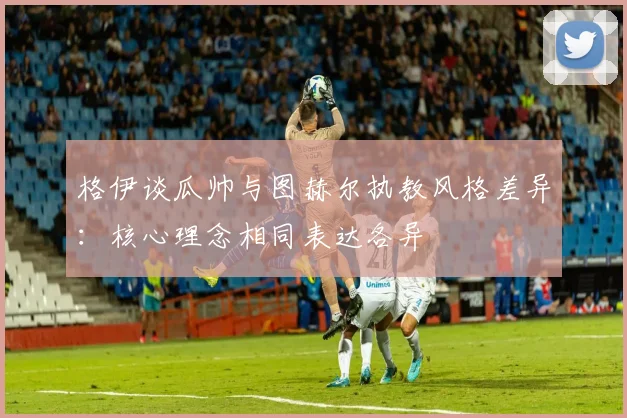 格伊谈瓜帅与图赫尔执教风格差异：核心理念相同表达各异