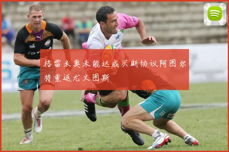 格雷米奥未能达成买断协议阿图尔将重返尤文图斯