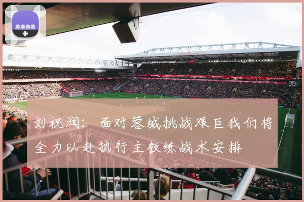 刘祝润：面对蓉城挑战艰巨我们将全力以赴执行主教练战术安排